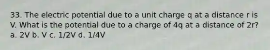 33. The electric potential due to a unit charge q at a distance r is V. What is the potential due to a charge of 4q at a distance of 2r? a. 2V b. V c. 1/2V d. 1/4V