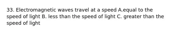 33. Electromagnetic waves travel at a speed A.equal to the speed of light B. less than the speed of light C. greater than the speed of light