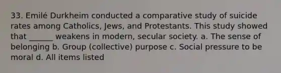 33. Emilé Durkheim conducted a comparative study of suicide rates among Catholics, Jews, and Protestants. This study showed that ______ weakens in modern, secular society. a. The sense of belonging b. Group (collective) purpose c. Social pressure to be moral d. All items listed