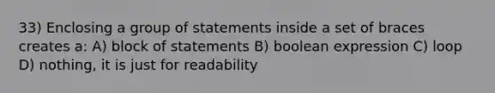 33) Enclosing a group of statements inside a set of braces creates a: A) block of statements B) boolean expression C) loop D) nothing, it is just for readability