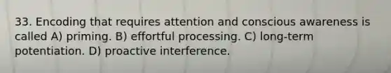 33. Encoding that requires attention and conscious awareness is called A) priming. B) effortful processing. C) long-term potentiation. D) proactive interference.