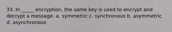 33. In _____ encryption, the same key is used to encrypt and decrypt a message. a. symmetric c. synchronous b. asymmetric d. asynchronous