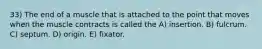 33) The end of a muscle that is attached to the point that moves when the muscle contracts is called the A) insertion. B) fulcrum. C) septum. D) origin. E) fixator.
