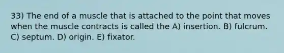 33) The end of a muscle that is attached to the point that moves when the muscle contracts is called the A) insertion. B) fulcrum. C) septum. D) origin. E) fixator.