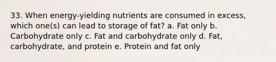 33. When energy-yielding nutrients are consumed in excess, which one(s) can lead to storage of fat? a. Fat only b. Carbohydrate only c. Fat and carbohydrate only d. Fat, carbohydrate, and protein e. Protein and fat only