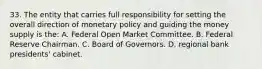 33. The entity that carries full responsibility for setting the overall direction of monetary policy and guiding the money supply is the: A. Federal Open Market Committee. B. Federal Reserve Chairman. C. Board of Governors. D. regional bank presidents' cabinet.