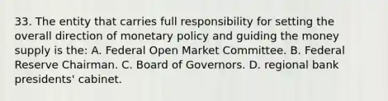 33. The entity that carries full responsibility for setting the overall direction of monetary policy and guiding the money supply is the: A. Federal Open Market Committee. B. Federal Reserve Chairman. C. Board of Governors. D. regional bank presidents' cabinet.