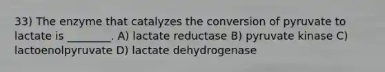 33) The enzyme that catalyzes the conversion of pyruvate to lactate is ________. A) lactate reductase B) pyruvate kinase C) lactoenolpyruvate D) lactate dehydrogenase