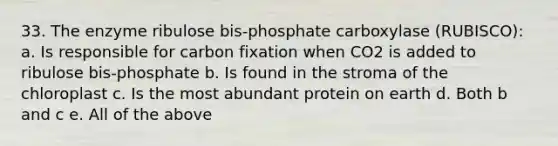 33. The enzyme ribulose bis-phosphate carboxylase (RUBISCO): a. Is responsible for carbon fixation when CO2 is added to ribulose bis-phosphate b. Is found in the stroma of the chloroplast c. Is the most abundant protein on earth d. Both b and c e. All of the above