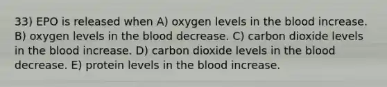 33) EPO is released when A) oxygen levels in the blood increase. B) oxygen levels in the blood decrease. C) carbon dioxide levels in the blood increase. D) carbon dioxide levels in the blood decrease. E) protein levels in the blood increase.