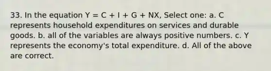 33. In the equation Y = C + I + G + NX, Select one: a. C represents household expenditures on services and durable goods. b. all of the variables are always positive numbers. c. Y represents the economy's total expenditure. d. All of the above are correct.