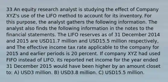 33 An equity research analyst is studying the effect of Company XYZ's use of the LIFO method to account for its inventory. For this purpose, the analyst gathers the following information. The analyst also finds the following information in the notes to the financial statements. The LIFO reserves as of 31 December 2014 and 2015 are USD11.7 million and USD15.5 million respectively, and The effective income tax rate applicable to the company for 2015 and earlier periods is 20 percent. If company XYZ had used FIFO instead of LIFO, its reported net income for the year ended 31 December 2015 would have been higher by an amount closet to: A) USD3 million. B) USD3.8 million. C) USD15.5 million.