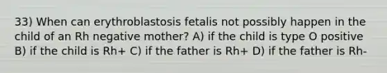 33) When can erythroblastosis fetalis not possibly happen in the child of an Rh negative mother? A) if the child is type O positive B) if the child is Rh+ C) if the father is Rh+ D) if the father is Rh-