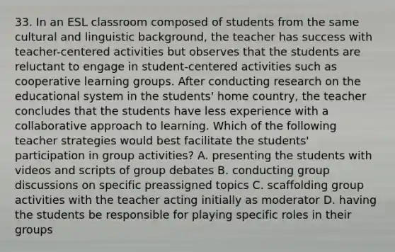 33. In an ESL classroom composed of students from the same cultural and linguistic background, the teacher has success with teacher-centered activities but observes that the students are reluctant to engage in student-centered activities such as cooperative learning groups. After conducting research on the educational system in the students' home country, the teacher concludes that the students have less experience with a collaborative approach to learning. Which of the following teacher strategies would best facilitate the students' participation in group activities? A. presenting the students with videos and scripts of group debates B. conducting group discussions on specific preassigned topics C. scaffolding group activities with the teacher acting initially as moderator D. having the students be responsible for playing specific roles in their groups