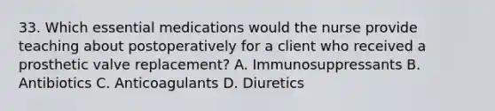 33. Which essential medications would the nurse provide teaching about postoperatively for a client who received a prosthetic valve replacement? A. Immunosuppressants B. Antibiotics C. Anticoagulants D. Diuretics