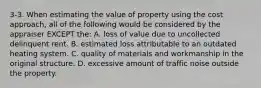 3-3. When estimating the value of property using the cost approach, all of the following would be considered by the appraiser EXCEPT the: A. loss of value due to uncollected delinquent rent. B. estimated loss attributable to an outdated heating system. C. quality of materials and workmanship in the original structure. D. excessive amount of traffic noise outside the property.