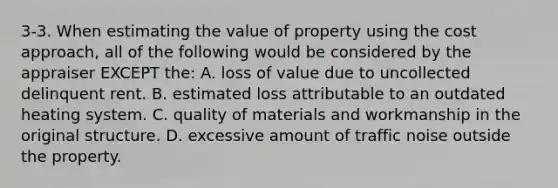 3-3. When estimating the value of property using the cost approach, all of the following would be considered by the appraiser EXCEPT the: A. loss of value due to uncollected delinquent rent. B. estimated loss attributable to an outdated heating system. C. quality of materials and workmanship in the original structure. D. excessive amount of traffic noise outside the property.