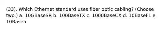 (33). Which Ethernet standard uses fiber optic cabling? (Choose two.) a. 10GBaseSR b. 100BaseTX c. 1000BaseCX d. 10BaseFL e. 10Base5