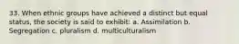 33. When ethnic groups have achieved a distinct but equal status, the society is said to exhibit: a. Assimilation b. Segregation c. pluralism d. multiculturalism