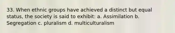 33. When ethnic groups have achieved a distinct but equal status, the society is said to exhibit: a. Assimilation b. Segregation c. pluralism d. multiculturalism