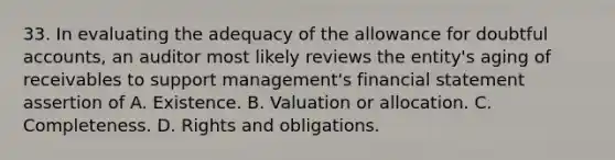 33. In evaluating the adequacy of the allowance for doubtful accounts, an auditor most likely reviews the entity's aging of receivables to support management's financial statement assertion of A. Existence. B. Valuation or allocation. C. Completeness. D. Rights and obligations.