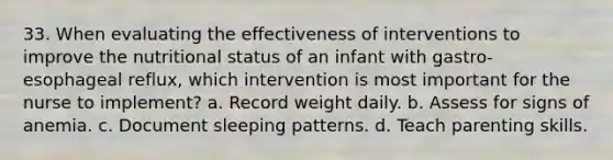 33. When evaluating the effectiveness of interventions to improve the nutritional status of an infant with gastro-esophageal reflux, which intervention is most important for the nurse to implement? a. Record weight daily. b. Assess for signs of anemia. c. Document sleeping patterns. d. Teach parenting skills.