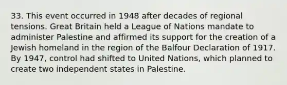 33. This event occurred in 1948 after decades of regional tensions. Great Britain held a League of Nations mandate to administer Palestine and affirmed its support for the creation of a Jewish homeland in the region of the Balfour Declaration of 1917. By 1947, control had shifted to United Nations, which planned to create two independent states in Palestine.