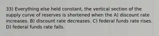 33) Everything else held constant, the vertical section of the supply curve of reserves is shortened when the A) discount rate increases. B) discount rate decreases. C) federal funds rate rises. D) federal funds rate falls.