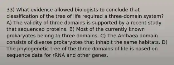 33) What evidence allowed biologists to conclude that classification of the tree of life required a three-domain system? A) The validity of three domains is supported by a recent study that sequenced proteins. B) Most of the currently known prokaryotes belong to three domains. C) The Archaea domain consists of diverse prokaryotes that inhabit the same habitats. D) The phylogenetic tree of the three domains of life is based on sequence data for rRNA and other genes.