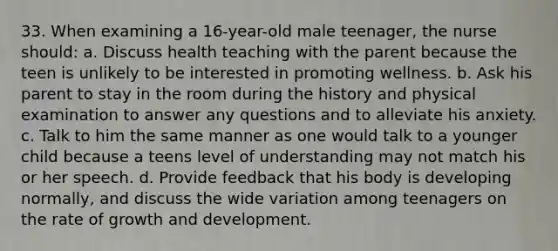 33. When examining a 16-year-old male teenager, the nurse should: a. Discuss health teaching with the parent because the teen is unlikely to be interested in promoting wellness. b. Ask his parent to stay in the room during the history and physical examination to answer any questions and to alleviate his anxiety. c. Talk to him the same manner as one would talk to a younger child because a teens level of understanding may not match his or her speech. d. Provide feedback that his body is developing normally, and discuss the wide variation among teenagers on the rate of growth and development.