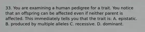 33. You are examining a human pedigree for a trait. You notice that an offspring can be affected even if neither parent is affected. This immediately tells you that the trait is: A. epistatic. B. produced by multiple alleles C. recessive. D. dominant.