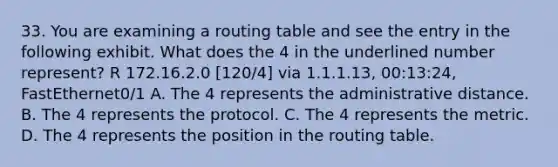 33. You are examining a routing table and see the entry in the following exhibit. What does the 4 in the underlined number represent? R 172.16.2.0 [120/4] via 1.1.1.13, 00:13:24, FastEthernet0/1 A. The 4 represents the administrative distance. B. The 4 represents the protocol. C. The 4 represents the metric. D. The 4 represents the position in the routing table.