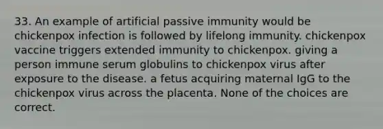 33. An example of artificial passive immunity would be chickenpox infection is followed by lifelong immunity. chickenpox vaccine triggers extended immunity to chickenpox. giving a person immune serum globulins to chickenpox virus after exposure to the disease. a fetus acquiring maternal IgG to the chickenpox virus across the placenta. None of the choices are correct.