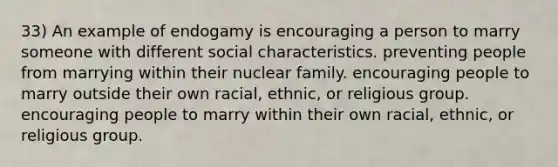 33) An example of endogamy is encouraging a person to marry someone with different social characteristics. preventing people from marrying within their nuclear family. encouraging people to marry outside their own racial, ethnic, or religious group. encouraging people to marry within their own racial, ethnic, or religious group.