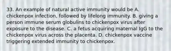 33. An example of natural active immunity would be A. chickenpox infection, followed by lifelong immunity. B. giving a person immune serum globulins to chickenpox virus after exposure to the disease. C. a fetus acquiring maternal IgG to the chickenpox virus across the placenta. D. chickenpox vaccine triggering extended immunity to chickenpox.