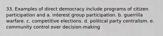 33. Examples of direct democracy include programs of <a href='https://www.questionai.com/knowledge/kSFCrsfXYO-citizen-participation' class='anchor-knowledge'>citizen participation</a> and a. interest group participation. b. guerrilla warfare. c. competitive elections. d. political party centralism. e. community control over decision-making