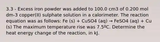 3.3 - Excess iron powder was added to 100.0 cm3 of 0.200 mol dm-3 copper(II) sulphate solution in a calorimeter. The reaction equation was as follows: Fe (s) + CuSO4 (aq) → FeSO4 (aq) + Cu (s) The maximum temperature rise was 7.5ºC. Determine the heat energy change of the reaction, in kJ.