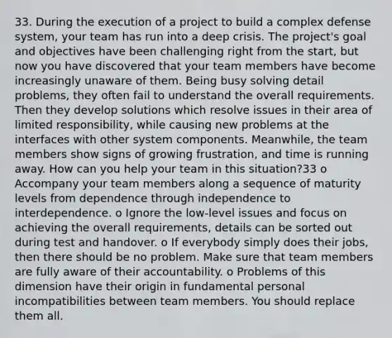 33. During the execution of a project to build a complex defense system, your team has run into a deep crisis. The project's goal and objectives have been challenging right from the start, but now you have discovered that your team members have become increasingly unaware of them. Being busy solving detail problems, they often fail to understand the overall requirements. Then they develop solutions which resolve issues in their area of limited responsibility, while causing new problems at the interfaces with other system components. Meanwhile, the team members show signs of growing frustration, and time is running away. How can you help your team in this situation?33 o Accompany your team members along a sequence of maturity levels from dependence through independence to interdependence. o Ignore the low-level issues and focus on achieving the overall requirements, details can be sorted out during test and handover. o If everybody simply does their jobs, then there should be no problem. Make sure that team members are fully aware of their accountability. o Problems of this dimension have their origin in fundamental personal incompatibilities between team members. You should replace them all.