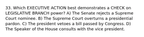 33. Which EXECUTIVE ACTION best demonstrates a CHECK on LEGISLATIVE BRANCH power? A) The Senate rejects a Supreme Court nominee. B) The Supreme Court overturns a presidential pardon. C) The president vetoes a bill passed by Congress. D) The Speaker of the House consults with the vice president.