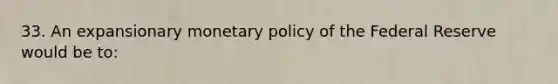 33. An expansionary monetary policy of the Federal Reserve would be to: