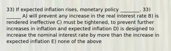 33) If expected inflation rises, monetary policy ________. 33) ______ A) will prevent any increase in the real interest rate B) is rendered ineffective C) must be tightened, to prevent further increases in inflation and expected inflation D) is designed to increase the nominal interest rate by more than the increase in expected inflation E) none of the above