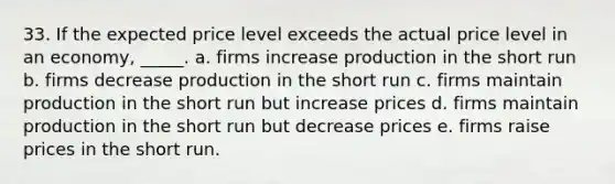 33. If the expected price level exceeds the actual price level in an economy, _____. a. firms increase production in the short run b. firms decrease production in the short run c. firms maintain production in the short run but increase prices d. firms maintain production in the short run but decrease prices e. firms raise prices in the short run.