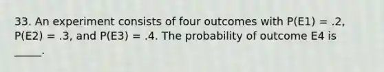 33. An experiment consists of four outcomes with P(E1) = .2, P(E2) = .3, and P(E3) = .4. The probability of outcome E4 is _____.