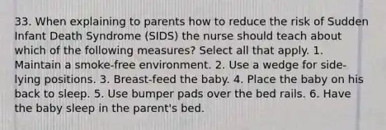 33. When explaining to parents how to reduce the risk of Sudden Infant Death Syndrome (SIDS) the nurse should teach about which of the following measures? Select all that apply. 1. Maintain a smoke-free environment. 2. Use a wedge for side-lying positions. 3. Breast-feed the baby. 4. Place the baby on his back to sleep. 5. Use bumper pads over the bed rails. 6. Have the baby sleep in the parent's bed.