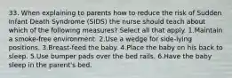 33. When explaining to parents how to reduce the risk of Sudden Infant Death Syndrome (SIDS) the nurse should teach about which of the following measures? Select all that apply. 1.Maintain a smoke-free environment. 2.Use a wedge for side-lying positions. 3.Breast-feed the baby. 4.Place the baby on his back to sleep. 5.Use bumper pads over the bed rails. 6.Have the baby sleep in the parent's bed.