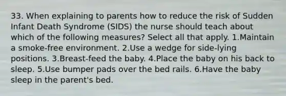 33. When explaining to parents how to reduce the risk of Sudden Infant Death Syndrome (SIDS) the nurse should teach about which of the following measures? Select all that apply. 1.Maintain a smoke-free environment. 2.Use a wedge for side-lying positions. 3.Breast-feed the baby. 4.Place the baby on his back to sleep. 5.Use bumper pads over the bed rails. 6.Have the baby sleep in the parent's bed.