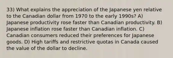 33) What explains the appreciation of the Japanese yen relative to the Canadian dollar from 1970 to the early 1990s? A) Japanese productivity rose faster than Canadian productivity. B) Japanese inflation rose faster than Canadian inflation. C) Canadian consumers reduced their preferences for Japanese goods. D) High tariffs and restrictive quotas in Canada caused the value of the dollar to decline.