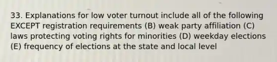 33. Explanations for low voter turnout include all of the following EXCEPT registration requirements (B) weak party affiliation (C) laws protecting voting rights for minorities (D) weekday elections (E) frequency of elections at the state and local level