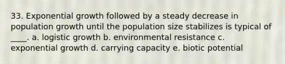 33. Exponential growth followed by a steady decrease in population growth until the population size stabilizes is typical of ____. a. logistic growth b. environmental resistance c. exponential growth d. carrying capacity e. biotic potential