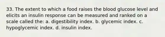 33. The extent to which a food raises the blood glucose level and elicits an insulin response can be measured and ranked on a scale called the: a. digestibility index. b. glycemic index. c. hypoglycemic index. d. insulin index.